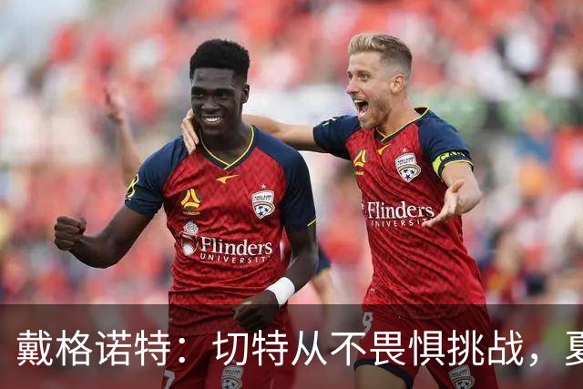 戴格诺特：切特从不畏惧挑战，夏天外界议论很多但他让我欣慰