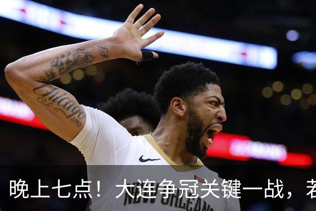 晚上七点！大连争冠关键一战，若本轮不能取胜，将送成都直接夺冠