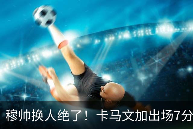 穆帅换人绝了！卡马文加出场7分钟送绝杀助攻，皇马15天5战全胜