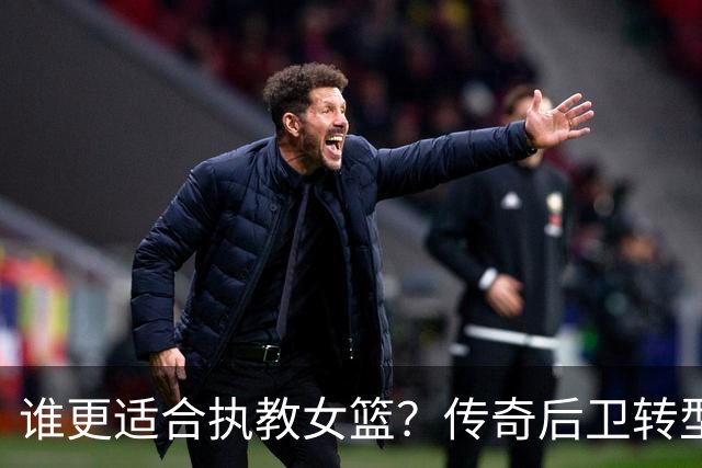 谁更适合执教女篮？传奇后卫转型名帅，六大优势尽显，比宫鲁鸣更适配