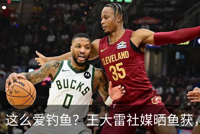 这么爱钓鱼？王大雷社媒晒鱼获，18.5KG重的青鱼个人纪录